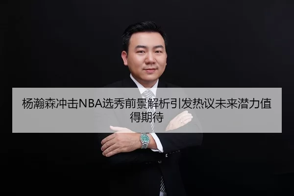 杨瀚森冲击NBA选秀前景解析引发热议未来潜力值得期待