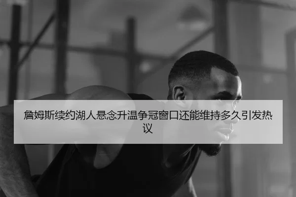 詹姆斯续约湖人悬念升温争冠窗口还能维持多久引发热议
